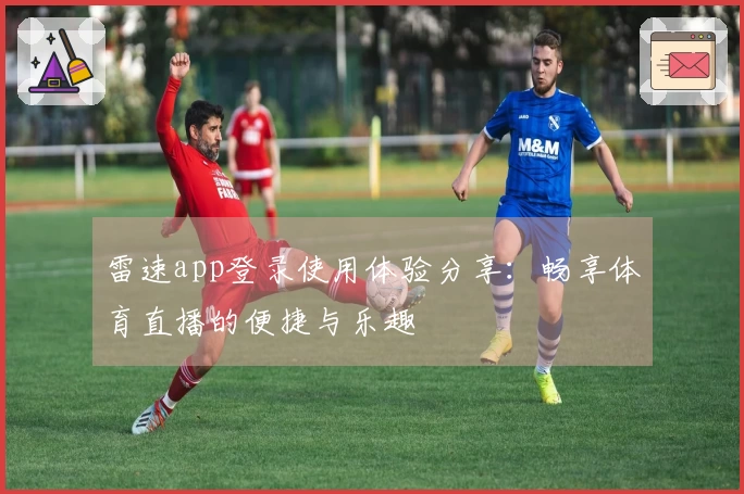 雷速app登录使用体验分享：畅享体育直播的便捷与乐趣